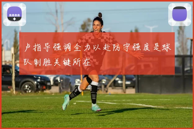卢指导强调全力以赴防守强度是球队制胜关键所在