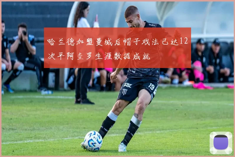 哈兰德加盟曼城后帽子戏法已达12次平阿圭罗生涯数据成就