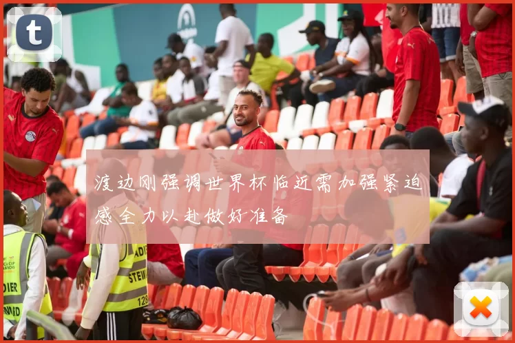 渡边刚强调世界杯临近需加强紧迫感全力以赴做好准备