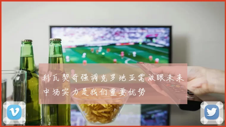 科瓦契奇强调克罗地亚需放眼未来中场实力是我们重要优势