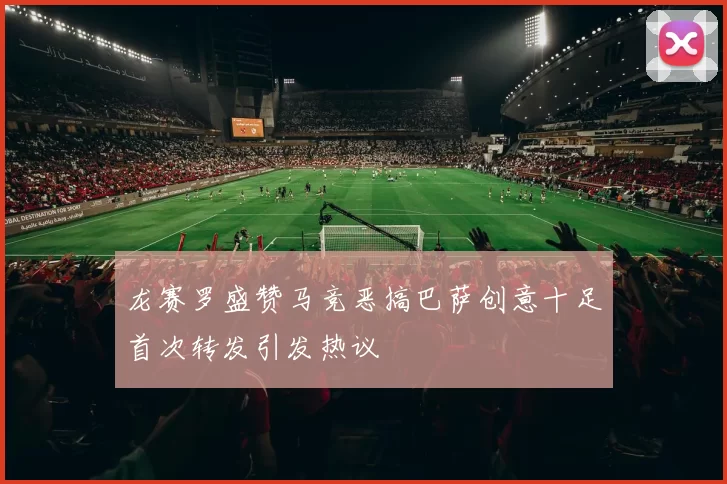 龙赛罗盛赞马竞恶搞巴萨创意十足首次转发引发热议