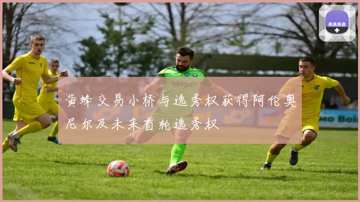 黄蜂交易小桥与选秀权获得阿伦奥尼尔及未来首轮选秀权