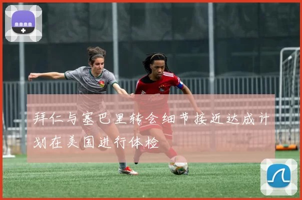 拜仁与塞巴里转会细节接近达成计划在美国进行体检