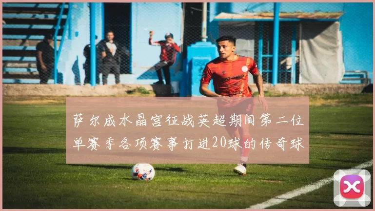 萨尔成水晶宫征战英超期间第二位单赛季各项赛事打进20球的传奇球员