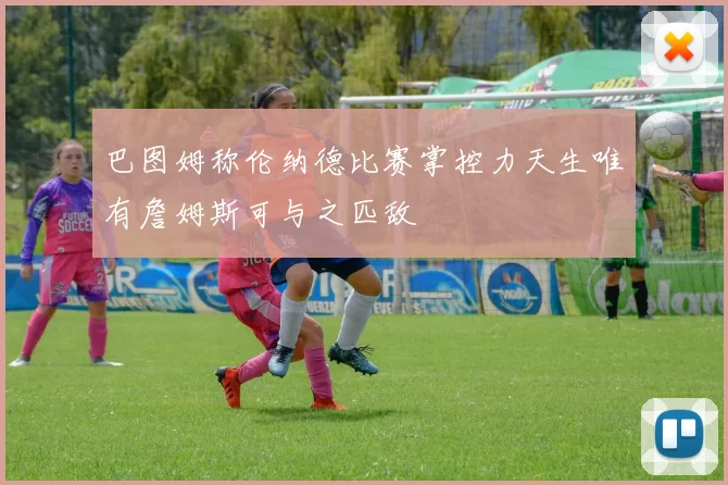 巴图姆称伦纳德比赛掌控力天生唯有詹姆斯可与之匹敌