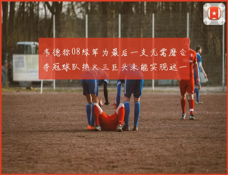 韦德称08绿军为最后一支无需磨合夺冠球队热火三巨头未能实现这一目标