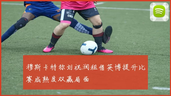 穆斯卡特称刘祝润租借英博提升比赛成熟度双赢局面