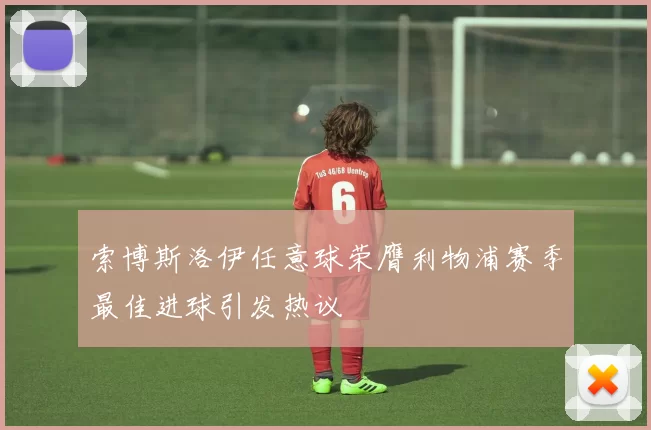 索博斯洛伊任意球荣膺利物浦赛季最佳进球引发热议