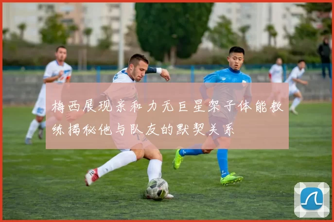 梅西展现亲和力无巨星架子体能教练揭秘他与队友的默契关系