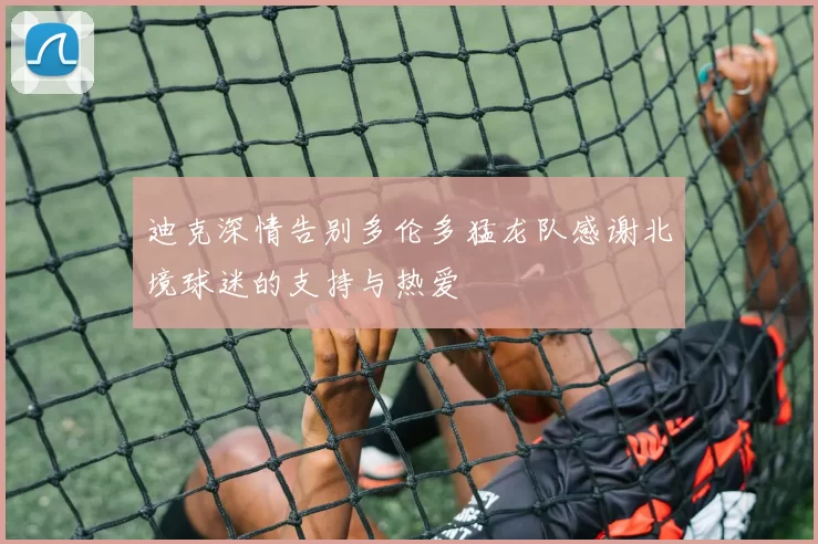 迪克深情告别多伦多猛龙队感谢北境球迷的支持与热爱