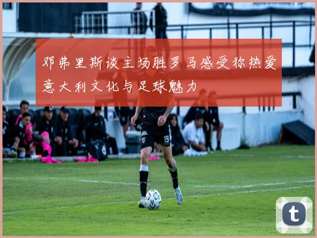 邓弗里斯谈主场胜罗马感受称热爱意大利文化与足球魅力