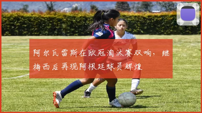 阿尔瓦雷斯在欧冠淘汰赛双响，继梅西后再现阿根廷球员辉煌