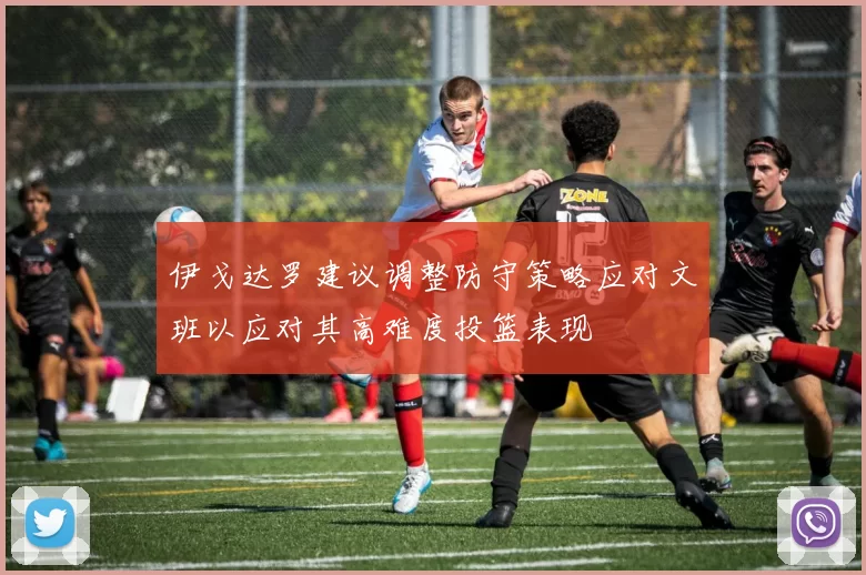 伊戈达罗建议调整防守策略应对文班以应对其高难度投篮表现