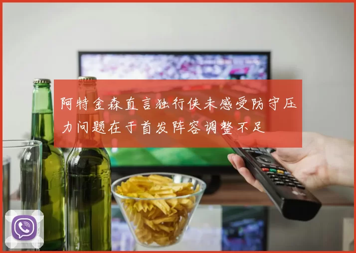 阿特金森直言独行侠未感受防守压力问题在于首发阵容调整不足