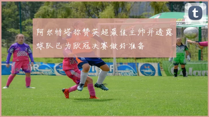 阿尔特塔称赞英超最佳主帅并透露球队已为欧冠决赛做好准备