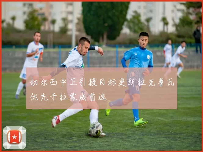 切尔西中卫引援目标更新拉克鲁瓦优先于拉蒙成首选