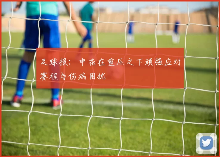 足球报：申花在重压之下顽强应对赛程与伤病困扰