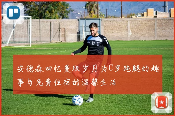 安德森回忆曼联岁月为C罗跑腿的趣事与免费住宿的温馨生活