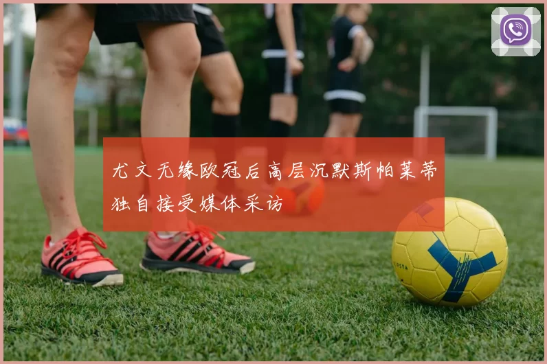 尤文无缘欧冠后高层沉默斯帕莱蒂独自接受媒体采访