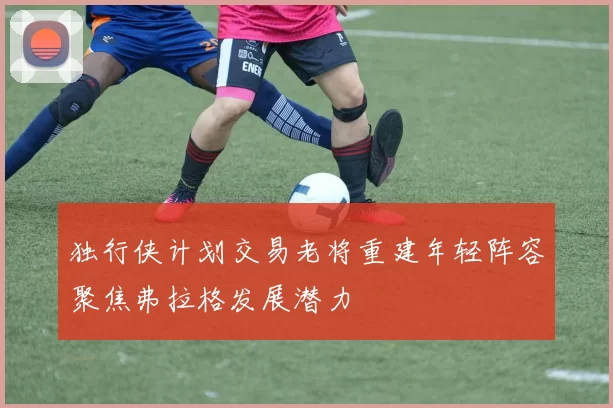 独行侠计划交易老将重建年轻阵容聚焦弗拉格发展潜力